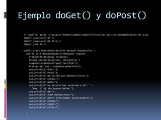 Ejemplo doGet() y doPost()// compile: javac -classpath %TOMCAT_HOME%\common\lib\servlet-api.jar DoGetDoPostServlet.javaimport javax.servlet.*;import javax.servlet.http.*;import java.io.*;public class DoGetDoPostServlet extends HttpServlet {  public void doGet(HttpServletRequest request,     HttpServletResponse response)     throws ServletException, IOException {    response.setContentType("text/html");    PrintWriter out = response.getWriter();    out.println("<HTML>");    out.println("<HEAD>");    out.println("<TITLE>The GET method</TITLE>");    out.println("</HEAD>");    out.println("<BODY>");    out.println("The servlet has received a GET. " +      "Now, click the button below.");    out.println("<BR>");    out.println("<FORM METHOD=POST>");    out.println("<INPUT TYPE=SUBMIT VALUE=Submit>");    out.println("</FORM>");    out.println("</BODY>");    out.println("</HTML>");  }