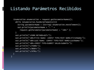 Listando Parámetros RecibidosEnumeration enumeration = request.getParameterNames();    while (enumeration.hasMoreElements()){      String parameterName = (String) enumeration.nextElement();      out.println(parameterName + ": " +        request.getParameter(parameterName) + "<BR>" );    }    out.println("<FORM METHOD=GET>");    out.println("<BR>First Name: <INPUT TYPE=TEXT NAME=FirstName>");    out.println("<BR>Last Name: <INPUT TYPE=TEXT NAME=LastName>");    out.println("<BR><INPUT TYPE=SUBMIT VALUE=Submit>");    out.println("</FORM>");    out.println("</BODY>");    out.println("</HTML>");  }}