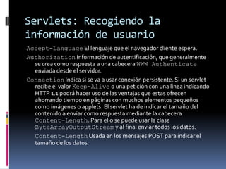 Servlets: Recogiendo la información de usuarioAccept-Language El lenguaje que el navegador cliente espera.Authorization Información de autentificación, que generalmente se crea como respuesta a una cabecera WWW Authenticate enviada desde el servidor. Connection Indica si se va a usar conexión persistente. Si un servlet recibe el valor Keep-Alive o una petición con una línea indicando HTTP 1.1 podrá hacer uso de las ventajas que estas ofrecen ahorrando tiempo en páginas con muchos elementos pequeños como imágenes o applets. El servlet ha de indicar el tamaño del contenido a enviar como respuesta mediante la cabecera Content-Length. Para ello se puede usar la clase ByteArrayOutputStream y al final enviar todos los datos.	Content-Length Usada en los mensajes POST para indicar el tamaño de los datos.