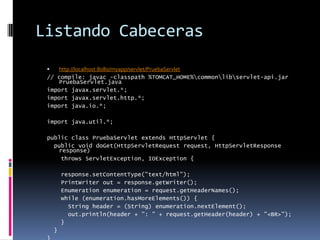 Listando Cabecerashttp://localhost:8080/myapp/servlet/PruebaServlet// compile: javac -classpath %TOMCAT_HOME%\common\lib\servlet-api.jar PruebaServlet.javaimport javax.servlet.*;import javax.servlet.http.*;import java.io.*;import java.util.*;public class PruebaServlet extends HttpServlet {  public void doGet(HttpServletRequest request, HttpServletResponse response)     throws ServletException, IOException {    response.setContentType("text/html");    PrintWriter out = response.getWriter();    Enumeration enumeration = request.getHeaderNames();    while (enumeration.hasMoreElements()) {      String header = (String) enumeration.nextElement();      out.println(header + ": " + request.getHeader(header) + "<BR>");    }  }}