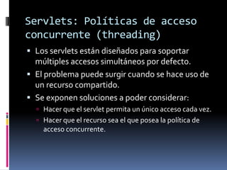 Servlets: Políticas de acceso concurrente (threading)Los servlets están diseñados para soportar múltiples accesos simultáneos por defecto.El problema puede surgir cuando se hace uso de un recurso compartido.Se exponen soluciones a poder considerar:Hacer que el servlet permita un único acceso cada vez.Hacer que el recurso sea el que posea la política de acceso concurrente.
