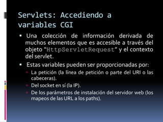 Servlets: Accediendo a variables CGI Una colección de información derivada de muchos elementos que es accesible a través del objeto “HttpServletRequest” y el contexto del servlet.  Estas variables pueden ser proporcionadas por:La petición (la línea de petición o parte del URI o las cabeceras).Del socket en sí (la IP).De los parámetros de instalación del servidor web (los mapeos de las URL a los paths).