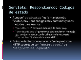 Servlets: Respondiendo: Códigos de estadoAunque “setStatus” es la manera más flexible, hay unos códigos muy comunes y unos métodos para usarlos:“sendError” envía un mensaje de error 404.“sendRedirect” que se usa para enviar un mensaje 302 conjuntamente con la cabecera de respuesta “Location” indicando la nueva URL.Es importante conocer la versión de protocolo HTTP soportado con “getProtocol” de “HttpServletRequest”.