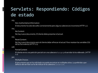 Servlets: Respondiendo: Códigos de estado203 	Non-Authoritative Information 	El documento ha sido devuelto correctamente pero alguna cabecera es incorrecta (HTTP 1.1) 204 	No Content 	No hay nuevo documento. El cliente debe presentar el actual. 205 	Reset Content 	No hay nuevo documento pero el cliente debe refrescar el actual. Para resetear las variables CGI de los formularios (HTTP 1.1) 206 	Partial Content 	El cliente envio una petición parcial con una cabecera Range y el servidor la ha rellenado. (HTTP 1.1) 300 	Multiple Choices 	El documento que se ha solicitado se puede encontrar en múltiples sitios. La preferida o por defecto del servidor se ha de indicar en la cabecera Location. 