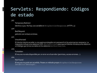 Servlets: Respondiendo: Códigos de estado307 	Temporary Redirect 	Identico a 302. No hay una variable en HttpServletResponse. (HTTP 1.1) 400 	Bad Request 	petición con sintaxis errónea. 401 	Unauthorized 	El cliente intento acceder a una pagina protegida con password sin la autorizacion necesaria. La respuesta incluye una cabecera WWW-Authenticate para que el cliente introduzca los datos en un dialogo que envia sus datos en la cabecera Authorization. 403 	Forbidden 	El recurso no esta disponible por un error en el servidor (permisos, acceso erroneo…). 404 	Not Found 	El recurso no pudo ser accedido. Posee un método propio HttpServletResponse: sendError(message).