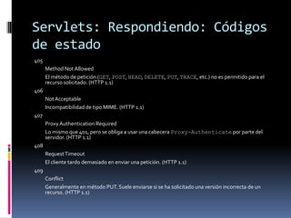 Servlets: Respondiendo: Códigos de estado405 	Method Not Allowed 	El método de petición (GET, POST, HEAD, DELETE, PUT, TRACE, etc.) no es permitido para el recurso solicitado. (HTTP 1.1) 406 	Not Acceptable 	Incompatibilidad de tipo MIME. (HTTP 1.1) 407 	Proxy Authentication Required 	Lo mismo que 401, pero se obliga a usar una cabecera Proxy-Authenticate por parte del servidor. (HTTP 1.1) 408 	Request Timeout 	El cliente tardo demasiado en enviar una petición. (HTTP 1.1) 409 	Conflict 	Generalmente en método PUT. Suele enviarse si se ha solicitado una versión incorrecta de un recurso. (HTTP 1.1) 