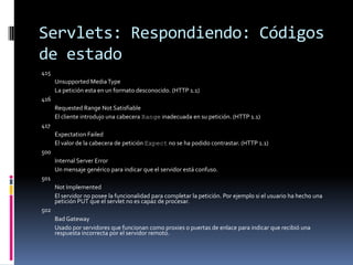 Servlets: Respondiendo: Códigos de estado415 	Unsupported Media Type 	La petición esta en un formato desconocido. (HTTP 1.1) 416 	Requested Range Not Satisfiable 	El cliente introdujo una cabecera Range inadecuada en su petición. (HTTP 1.1) 417 	Expectation Failed 	El valor de la cabecera de petición Expect no se ha podido contrastar. (HTTP 1.1) 500 	Internal Server Error 	Un mensaje genérico para indicar que el servidor está confuso. 501 	Not Implemented 	El servidor no posee la funcionalidad para completar la petición. Por ejemplo si el usuario ha hecho una petición PUT que el servlet no es capaz de procesar. 502 	Bad Gateway 	Usado por servidores que funcionan como proxies o puertas de enlace para indicar que recibió una respuesta incorrecta por el servidor remoto. 