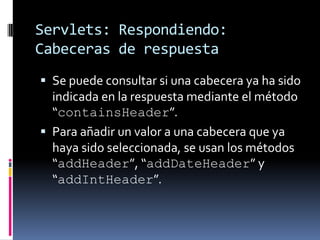 Servlets: Respondiendo: Cabeceras de respuestaSe puede consultar si una cabecera ya ha sido indicada en la respuesta mediante el método “containsHeader”.Para añadir un valor a una cabecera que ya haya sido seleccionada, se usan los métodos “addHeader”, “addDateHeader” y “addIntHeader”.