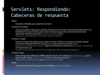 Servlets: Respondiendo: Cabeceras de respuestaAllow 	Indica los métodos que soporta el servidor Content-Encoding 	Indica el método usado para codificar el documento. El usar compresión puede reducir el tamaño de los documentos pero antes es mejor asegurarse que la compresión esta soportada usando la cabecera Accept-Encoding (e.i. request.getHeader("Accept-Encoding")).Content-Length 	Indica el numero de bytes que se están enviando. Solo es necesaria si se están usando conexiones http persistentes (sep-alive). Lo mas sencillo es escribir en un ByteArrayOutputStream, luego ver el tamaño e indicarlo en Content-Length y al final enviarlo con byteArrayStream.writeTo(response.getOutputStream()). Content-Type 	Indica el tipo de codificación MIME del documento. Por defecto es text/plain, por lo que se suele indicar text/html. Existe un método para ello en HttpServletResponse que es setContentType. Date 	Indica la hora actual. Hay que usar el método setDateHeader.
