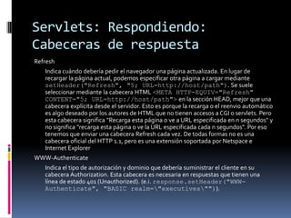Servlets: Respondiendo: Cabeceras de respuestaRefresh 	Indica cuándo debería pedir el navegador una página actualizada. En lugar de recargar la página actual, podemos especificar otra página a cargar mediante setHeader("Refresh", "5; URL=http://host/path"). Se suele seleccionar mediante la cabecera HTML <META HTTP-EQUIV="Refresh" CONTENT="5; URL=http://host/path"> en la sección HEAD, mejor que una cabecera explícita desde el servidor. Esto es porque la recarga o el reenvio automático es algo deseado por los autores de HTML que no tienen accesos a CGI o servlets. Pero esta cabecera significa "Recarga esta página o ve a URL especificada en n segundos" y no significa "recarga esta página o ve la URL especificada cada n segundos". Por eso tenemos que enviar una cabecera Refresh cada vez. De todas formas no es una cabecera oficial del HTTP 1.1, pero es una extensión soportada por Netspace e Internet ExplorerWWW-Authenticate 	Indica el tipo de autorización y dominio que debería suministrar el cliente en su cabecera Authorization. Esta cabecera es necesaria en respuestas que tienen una línea de estado 401 (Unauthorized). (e.i. response.setHeader("WWW-Authenticate", "BASIC realm=\"executives\"")).