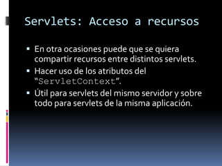 Servlets: Acceso a recursosEn otra ocasiones puede que se quiera compartir recursos entre distintos servlets.Hacer uso de los atributos del “ServletContext”.Útil para servlets del mismo servidor y sobre todo para servlets de la misma aplicación.