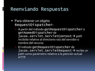 Reenviando RespuestasPara obtener un objeto RequestDispatcher:A partir del método getRequestDispatcher o getNamedDispatcher de javax.servlet.ServletContext path recibido relativo al directorio raíz del servidor o nombre del recursoEl método getRequestDispatcher de javax.servlet.ServletRequest recibe un path como parámetro relativo a la petición actual HTTP