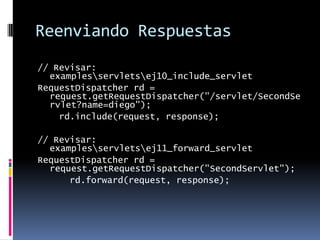 Reenviando Respuestas// Revisar: examples\servlets\ej10_include_servletRequestDispatcher rd = request.getRequestDispatcher("/servlet/SecondServlet?name=diego");    rd.include(request, response);// Revisar: examples\servlets\ej11_forward_servletRequestDispatcher rd = request.getRequestDispatcher("SecondServlet");      rd.forward(request, response);