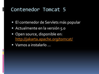 Contenedor Tomcat 5El contenedor de Servlets más popularActualmente en la versión 5.0Open source, disponible en: http://jakarta.apache.org/tomcat/Vamos a instalarlo ...