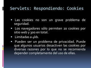 Servlets: Respondiendo: Cookies Las cookies no son un grave problema de seguridad.  Los navegadores sólo permiten 20 cookies por sitio web y 300 en total. Limitadas a 4kb. Pueden ser un problema de privacidad. Puede que algunos usuarios desactiven las cookies por diversas razones por lo que no se recomienda depender completamente del uso de ellas.