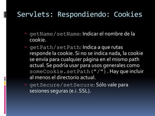 Servlets: Respondiendo: CookiesgetName/setName: Indicar el nombre de la cookie. getPath/setPath:Indica a que rutas responde la cookie. Si no se indica nada, la cookie se envía para cualquier página en el mismo path actual. Se podría usar para usos generales como someCookie.setPath("/"). Hay que incluir al menos el directorio actual.getSecure/setSecure: Sólo vale para sesiones seguras (e.i. SSL). 