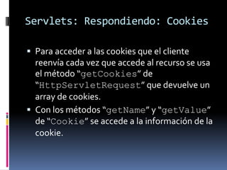 Servlets: Respondiendo: CookiesPara acceder a las cookies que el cliente reenvía cada vez que accede al recurso se usa el método “getCookies” de “HttpServletRequest” que devuelve un array de cookies.Con los métodos “getName” y “getValue” de “Cookie” se accede a la información de la cookie.