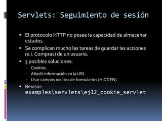 Servlets: Seguimiento de sesiónEl protocolo HTTP no posee la capacidad de almacenar estados.Se complican mucho las tareas de guardar las acciones (e.i. Compras) de un usuario.3 posibles soluciones:Cookies.Añadir información en la URLUsar campos ocultos de formularios (HIDDEN)Revisar: examples\servlets\ej12_cookie_servlet