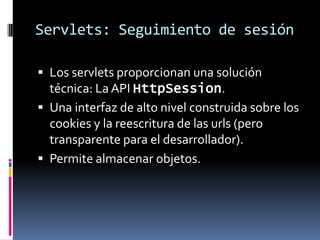 Servlets: Seguimiento de sesiónLos servlets proporcionan una solución técnica: La API HttpSession.Una interfaz de alto nivel construida sobre los cookies y la reescritura de las urls (pero transparente para el desarrollador).Permite almacenar objetos.
