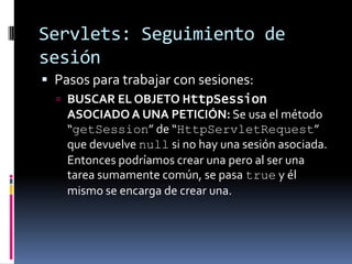 Servlets: Seguimiento de sesiónPasos para trabajar con sesiones:BUSCAR EL OBJETO HttpSession ASOCIADO A UNA PETICIÓN: Se usa el método “getSession” de “HttpServletRequest” que devuelve null si no hay una sesión asociada. Entonces podríamos crear una pero al ser una tarea sumamente común, se pasa true y él mismo se encarga de crear una.
