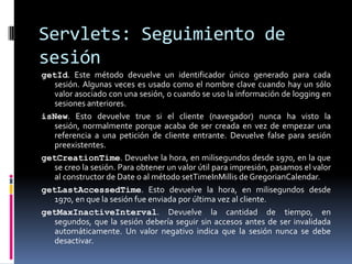 Servlets: Seguimiento de sesióngetId. Este método devuelve un identificador único generado para cada sesión. Algunas veces es usado como el nombre clave cuando hay un sólo valor asociado con una sesión, o cuando se uso la información de logging en sesiones anteriores. isNew. Esto devuelve true si el cliente (navegador) nunca ha visto la sesión, normalmente porque acaba de ser creada en vez de empezar una referencia a una petición de cliente entrante. Devuelve false para sesión preexistentes. getCreationTime. Devuelve la hora, en milisegundos desde 1970, en la que se creo la sesión. Para obtener un valor útil para impresión, pasamos el valor al constructor de Date o al método setTimeInMillis de GregorianCalendar. getLastAccessedTime. Esto devuelve la hora, en milisegundos desde 1970, en que la sesión fue enviada por última vez al cliente. getMaxInactiveInterval. Devuelve la cantidad de tiempo, en segundos, que la sesión debería seguir sin accesos antes de ser invalidada automáticamente. Un valor negativo indica que la sesión nunca se debe desactivar.