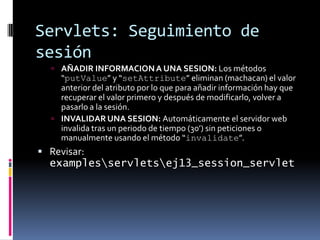 Servlets: Seguimiento de sesiónAÑADIR INFORMACION A UNA SESION: Los métodos “putValue” y “setAttribute” eliminan (machacan) el valor anterior del atributo por lo que para añadir información hay que recuperar el valor primero y después de modificarlo, volver a pasarlo a la sesión.INVALIDAR UNA SESION: Automáticamenteel servidor web invalida tras un periodo de tiempo (30’) sin peticiones o manualmente usando el método “invalidate”.Revisar: examples\servlets\ej13_session_servlet