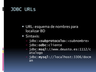 JDBC URLsURL: esquema de nombres para localizar BDSintaxis:jdbc:<subprotocolo>:<subnombre>jdbc:odbc:clientejdbc:msql://www.deusto.es:1112/catalogojdbc:mysql://localhost:3306/docman