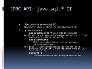 JDBC API: java.sql.* IIEjecución de sentencias SQLStatement stmt = dbCon.createStatement(); 3 posibilidades:executeQuery() 1 conjunto de resultadosResultSet res = stmt.executeQuery(“select * from compradores where prio=1”);executeUpdate()DML (insert, update, deletee) nº filas afectadasDDL (create table) 0int total = stmt.executeUpdate(“insert into prioridad (cod-pri, descripcion) values (4, ‘crítica’)”);execute ()Cuando no se sabe que va a devolver ResultSet o nº