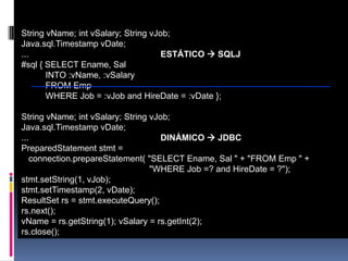 SQLJ vs. JDBCString vName; int vSalary; String vJob; Java.sql.Timestamp vDate; ... ESTÁTICO SQLJ#sql { SELECT Ename, Sal INTO :vName, :vSalary FROM Emp WHERE Job = :vJob and HireDate = :vDate };String vName; int vSalary; String vJob; Java.sql.Timestamp vDate; ... DINÁMICO JDBCPreparedStatement stmt = connection.prepareStatement( "SELECT Ename, Sal " + "FROM Emp " + "WHERE Job =? and HireDate = ?"); stmt.setString(1, vJob); stmt.setTimestamp(2, vDate); ResultSet rs = stmt.executeQuery(); rs.next(); vName = rs.getString(1); vSalary = rs.getInt(2); rs.close();