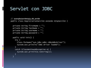 Servlet con JDBC// examples\servlets\ej14-db_servletpublic class RegistrationServlet extends HttpServlet { private String firstName = ""; private String lastName = ""; private String userName = ""; private String password = ""; public void init() { try { Class.forName("sun.jdbc.odbc.JdbcOdbcDriver"); System.out.println("JDBC driver loaded"); } catch (ClassNotFoundException e) { System.out.println(e.toString()); } }
