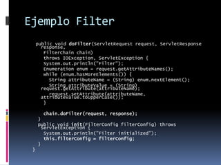 Ejemplo Filterpublic void doFilter(ServletRequest request, ServletResponse response, FilterChain chain) throws IOException, ServletException { System.out.println("Filter"); Enumeration enum = request.getAttributeNames(); while (enum.hasMoreElements()) { String attributeName = (String) enum.nextElement(); String attributeValue = (String) request.getAttribute(attributeName); request.setAttribute(attributeName, attributeValue.toUpperCase()); }chain.doFilter(request, response); } public void init(FilterConfig filterConfig) throws ServletException { System.out.println("Filter initialized"); this.filterConfig = filterConfig; }}
