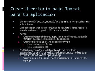 Crear directorio bajo Tomcat para tu aplicaciónEl directorio %TOMCAT_HOME%/webapps es dónde cuelgas tus aplicacionesUna aplicación web es un conjunto de servlets y otros recursos instalados bajo el espacio URL de un servidorPasos:Crear un directorio bajo webapps con el nombre de tu aplicación ‘myapp’, que aparecerá en la url a tu aplicaciónCrear el directorio WEB-INF debajo de ‘myApp’Crear subdirectorio clasesCrear subdirectorio libPodéis hacer copy/paste del contenido del directorio examples\servlets\ej1_holamundo_servlet bajo %TOMCAT_HOME\webapps\myappVamos a reutilizar continuamente el contexto myapp