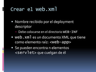 Crear el web.xmlNombre recibido por el deployment descriptorDebe colocarse en el directorio WEB-INFweb.xml es un documento XML que tiene como elemento raíz: <web-app>Se pueden encontra n elementos <servlet> que cuelgan de él