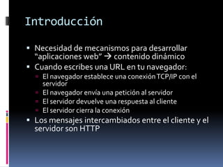 IntroducciónNecesidad de mecanismos para desarrollar “aplicaciones web” contenido dinámicoCuando escribes una URL en tu navegador:El navegador establece una conexión TCP/IP con el servidorEl navegador envía una petición al servidorEl servidor devuelve una respuesta al clienteEl servidor cierra la conexiónLos mensajes intercambiados entre el cliente y el servidor son HTTP