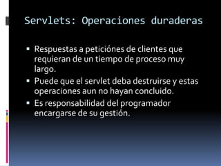 Servlets: Operaciones duraderasRespuestas a peticiónes de clientes que requieran de un tiempo de proceso muy largo.Puede que el servlet deba destruirse y estas operaciones aun no hayan concluido.Es responsabilidad del programador encargarse de su gestión.