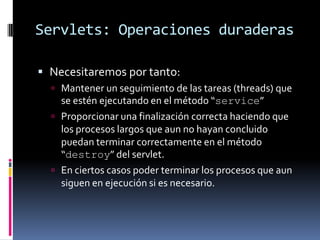 Servlets: Operaciones duraderasNecesitaremos por tanto:Mantener un seguimiento de las tareas (threads) que se estén ejecutando en el método “service”Proporcionar una finalización correcta haciendo que los procesos largos que aun no hayan concluido puedan terminar correctamente en el método “destroy” del servlet.En ciertos casos poder terminar los procesos que aun siguen en ejecución si es necesario.