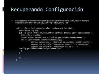 Recuperando ConfiguraciónRecuperando información de configuración del fichero web.xml, revisar ejemplo examples\servlets\ej3_configinfo_servletpublic class ConfigDemoServlet implements Servlet { ServletConfig cfg; public void init(ServletConfig config) throws ServletException { this.cfg = config; Enumeration parameters = config.getInitParameterNames(); while (parameters.hasMoreElements()) { String parameter = (String) parameters.nextElement(); System.out.println("Parameter name : " + parameter); System.out.println("Parameter value : " + config.getInitParameter(parameter)); } } // ...}