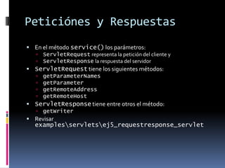 Peticiónes y RespuestasEn el método service() los parámetros:ServletRequest representa la petición del cliente yServletResponse la respuesta del servidorServletRequest tiene los siguientes métodos:getParameterNamesgetParametergetRemoteAddressgetRemoteHostServletResponse tiene entre otros el método:getWriterRevisar examples\servlets\ej5_requestresponse_servlet