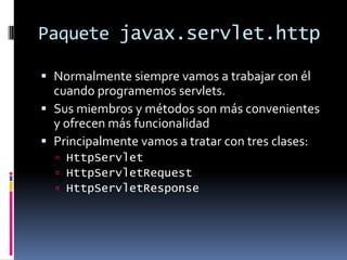 Paquete javax.servlet.httpNormalmente siempre vamos a trabajar con él cuando programemos servlets.Sus miembros y métodos son más convenientes y ofrecen más funcionalidadPrincipalmente vamos a tratar con tres clases:HttpServletHttpServletRequestHttpServletResponse