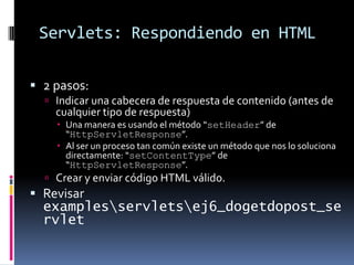 Servlets: Respondiendo en HTML2 pasos:Indicar una cabecera de respuesta de contenido (antes de cualquier tipo de respuesta)Una manera es usando el método “setHeader” de “HttpServletResponse”.Al ser un proceso tan común existe un método que nos lo soluciona directamente: “setContentType” de “HttpServletResponse”.Crear y enviar código HTML válido.Revisar examples\servlets\ej6_dogetdopost_servlet
