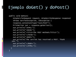 Ejemplo doGet() y doPost()public void doPost( HttpServletRequest request, HttpServletResponse response) throws ServletException, IOException { response.setContentType("text/html"); PrintWriter out = response.getWriter(); out.println("<HTML>"); out.println("<HEAD>"); out.println("<TITLE>The POST method</TITLE>"); out.println("</HEAD>"); out.println("<BODY>"); out.println("The servlet has received a POST. Thank you."); out.println("</BODY>"); out.println("</HTML>"); }}