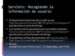 Servlets: Recogiendo la información de usuarioSi el parametro tiene mas de un valor se usa “getParameterValues” de “HttpServletRequest” que devuelve un array de strings.Los nombres de los parametros son accesibles mediante “getParameterNames” de “HttpServletRequest” que devuelve un Enumeration de strings.Se puede leer la línea directamente con “getReader” o “getInputStream” de “HttpServletRequest”.Revisar: examples\servlets\ej7_listparams_servlet