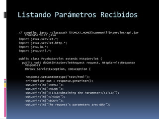 Listando Parámetros Recibidos// compile: javac -classpath %TOMCAT_HOME%\common\lib\servlet-api.jar PruebaServlet.javaimport javax.servlet.*;import javax.servlet.http.*;import java.io.*;import java.util.*;public class PruebaServlet extends HttpServlet { public void doGet(HttpServletRequest request, HttpServletResponse response) throws ServletException, IOException { response.setContentType("text/html"); PrintWriter out = response.getWriter(); out.println("<HTML>"); out.println("<HEAD>"); out.println("<TITLE>Obtaining the Parameter</TITLE>"); out.println("</HEAD>"); out.println("<BODY>"); out.println("The request's parameters are:<BR>");