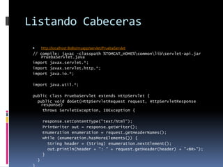 Listando Cabecerashttp://localhost:8080/myapp/servlet/PruebaServlet// compile: javac -classpath %TOMCAT_HOME%\common\lib\servlet-api.jar PruebaServlet.javaimport javax.servlet.*;import javax.servlet.http.*;import java.io.*;import java.util.*;public class PruebaServlet extends HttpServlet { public void doGet(HttpServletRequest request, HttpServletResponse response) throws ServletException, IOException { response.setContentType("text/html"); PrintWriter out = response.getWriter(); Enumeration enumeration = request.getHeaderNames(); while (enumeration.hasMoreElements()) { String header = (String) enumeration.nextElement(); out.println(header + ": " + request.getHeader(header) + "<BR>"); } }}