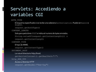 Servlets: Accediendo a variables CGIAUTH_TYPE El esquema especificado si se recibe una cabecera Authorization. Puede ser basic o digest. request.getAuthType() CONTENT_LENGTH Solo para peticiónes POST e indica el numero de bytes enviados. String.valueOf(request.getContentLength()) o request.getContentLength CONTENT_TYPE El tipo de MIME. request.getContentType() DOCUMENT_ROOT La ruta el directorio http://host/ getServletContext().getRealPath("/") http_XXX_YYY Acceso a librerías HTTP request.getHeader("Xxx-Yyy")