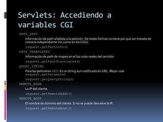 Servlets: Accediendo a variables CGIPATH_INFO Información de path añadida a la petición. De todas formas no tiene por que ser tratada de manera independiente (no como en los CGIs). request.getPathInfo()PATH_TRANSLATED Información de path de mapeo en el las rutas reales del servidor. request.getPathTranslated()QUERY_STRING Para las peticiónes GET. Es un string aun codificado en URL. Mejor usar request.getParameter request.getQueryString()REMOTE_ADDR La IP del cliente. request.getRemoteAddr()REMOTE_HOST El nombre de dominio del cliente. Si no se puede devuelve la IP. request.getRemoteHost()