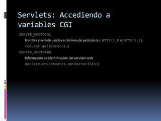 Servlets: Accediendo a variables CGISERVER_PROTOCOL Nombre y versión usados en la línea de petición (e.i. HTTP/1.0 or HTTP/1.1). request.getProtocol()SERVER_SOFTWARE Información de identificación del servidor web getServletContext().getServerInfo()