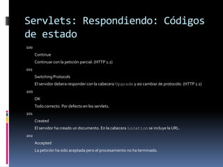 Servlets: Respondiendo: Códigos de estado100 Continue Continuar con la petición parcial. (HTTP 1.1) 101 Switching Protocols El servidor debera responder con la cabecera Upgrade y asi cambiar de protocolo. (HTTP 1.1) 200 OK Todo correcto. Por defecto en los servlets. 201 Created El servidor ha creado un documento. En la cabecera Location se incluye la URL.202 Accepted La petición ha sido aceptada pero el procesamiento no ha terminado.
