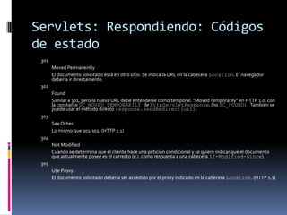 Servlets: Respondiendo: Códigos de estado301 Moved Permanently El documento solicitado está en otro sitio. Se indica la URL en la cabecera Location. El navegador debería ir directamente.302 Found Similar a 301, pero la nueva URL debe entenderse como temporal. "Moved Temporarily" en HTTP 1.0, con la constante SC_MOVED_TEMPORARILY de HttpServletResponse, (no SC_FOUND). Tambien se puede usar el método directo response.sendRedirect(url). 303 See Other Lo mismo que 301/302. (HTTP 1.1) 304 Not Modified Cuando se determina que el cliente hace una petición condicional y se quiere indicar que el documento que actualmente posee es el correcto (e.i. como respuesta a una cabecera If-Modified-Since). 305 Use Proxy El documento solicitado debería ser accedido por el proxy indicado en la cabecera Location. (HTTP 1.1)