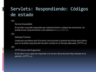 Servlets: Respondiendo: Códigos de estado503 Service Unavailable El servidor no puede responder por mantenimiento o colapso de conexiones. Se puede enviar conjuntamente a una cabecera Retry-After. 504 Gateway Timeout Usado por servidores que funcionan como proxies o puestas de enlace para indicar que no recibido respuesta del servidor remoto en un tiempo adecuado. (HTTP 1.1) 505 HTTP Version Not Supported El servidor no es capaz de responder a la version del protocolo http indicado en la petición. (HTTP 1.1)
